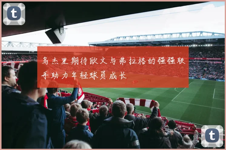 乌杰里期待欧文与弗拉格的强强联手助力年轻球员成长
