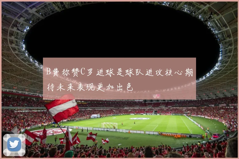 B费称赞C罗进球是球队进攻核心期待未来表现更加出色
