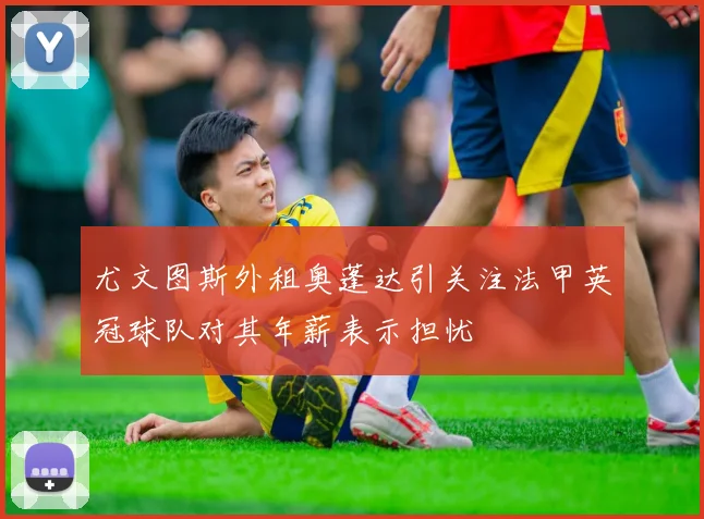 尤文图斯外租奥蓬达引关注法甲英冠球队对其年薪表示担忧