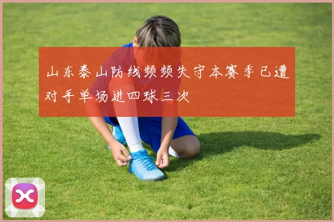 山东泰山防线频频失守本赛季已遭对手单场进四球三次