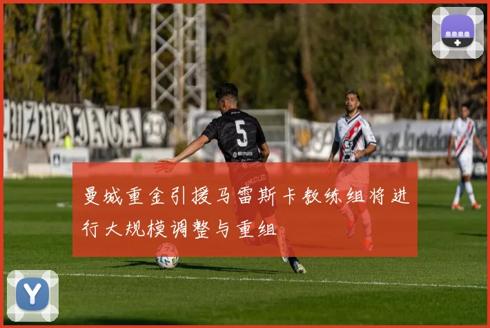 曼城重金引援马雷斯卡教练组将进行大规模调整与重组