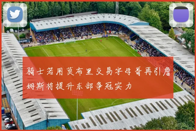 骑士若用莫布里交易字母哥再引詹姆斯将提升东部争冠实力