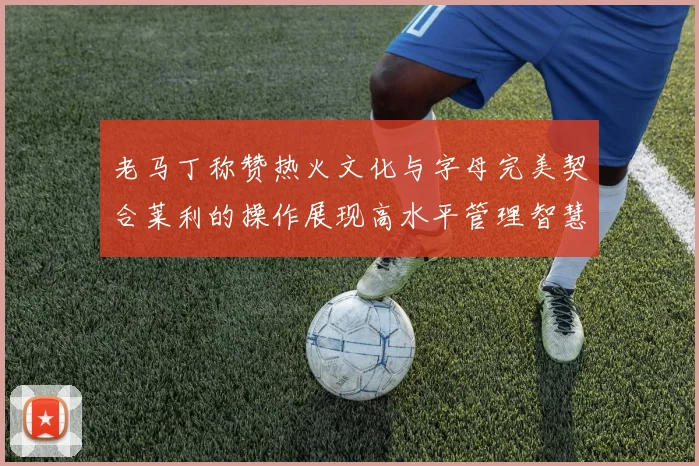 老马丁称赞热火文化与字母完美契合莱利的操作展现高水平管理智慧