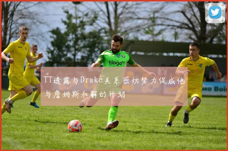 TT透露与Drake关系密切努力促成他与詹姆斯和解的计划