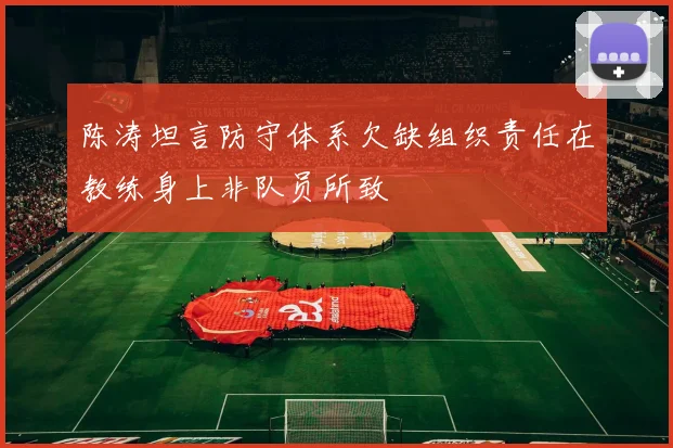 陈涛坦言防守体系欠缺组织责任在教练身上非队员所致