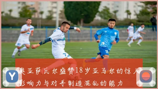 奥亚萨瓦尔盛赞18岁亚马尔的惊人影响力与对手制造混乱的能力