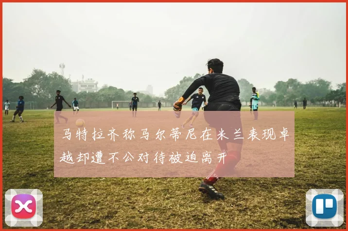 马特拉齐称马尔蒂尼在米兰表现卓越却遭不公对待被迫离开