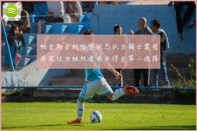 帕金斯分析哈登状态认为骑士需将其定位为组织者而非得分第二选择