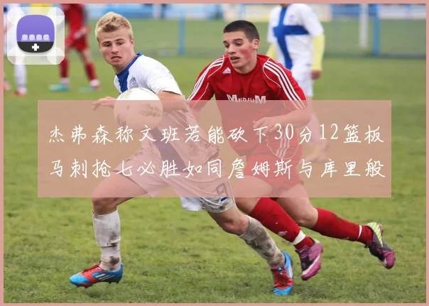杰弗森称文班若能砍下30分12篮板马刺抢七必胜如同詹姆斯与库里般出色