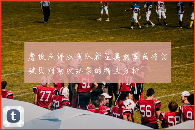 詹俊点评法国队新星奥利塞或将打破贝利助攻纪录的潜力分析