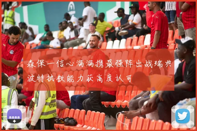 森保一信心满满携最强阵出战瑞典波特执教能力获高度认可