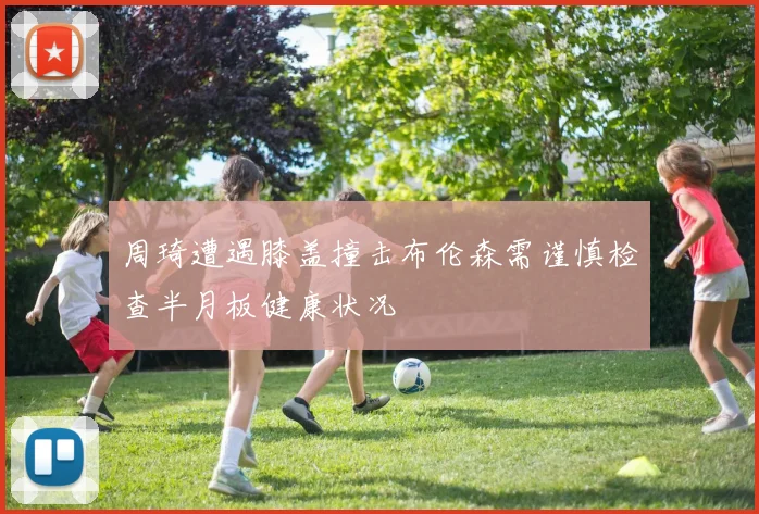 周琦遭遇膝盖撞击布伦森需谨慎检查半月板健康状况