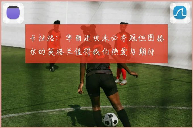 卡拉格：华丽进攻未必夺冠但图赫尔的英格兰值得我们热爱与期待