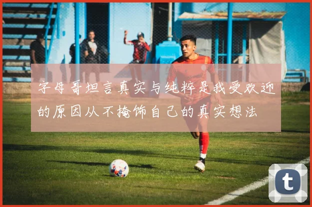 字母哥坦言真实与纯粹是我受欢迎的原因从不掩饰自己的真实想法