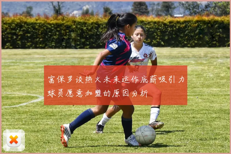 富保罗谈热火未来运作底薪吸引力球员愿意加盟的原因分析