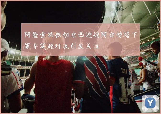阿隆索执教切尔西迎战阿尔特塔下赛季英超对决引发关注