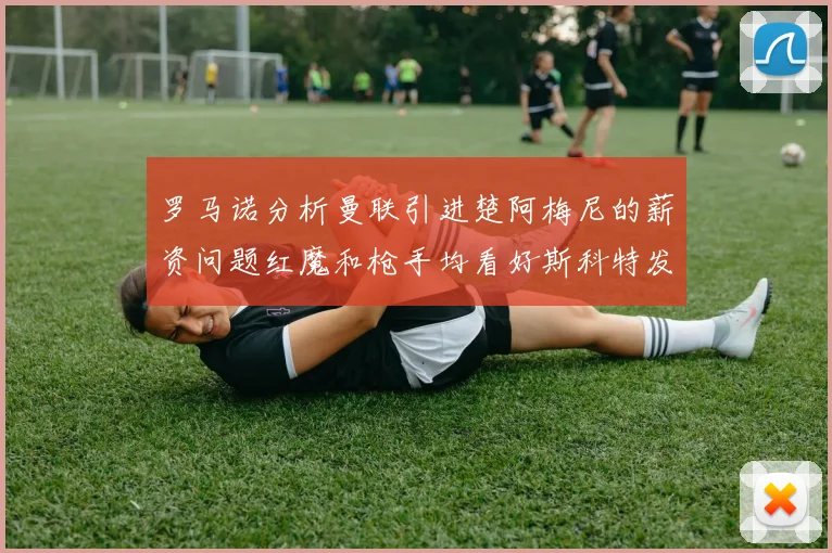 罗马诺分析曼联引进楚阿梅尼的薪资问题红魔和枪手均看好斯科特发展潜力