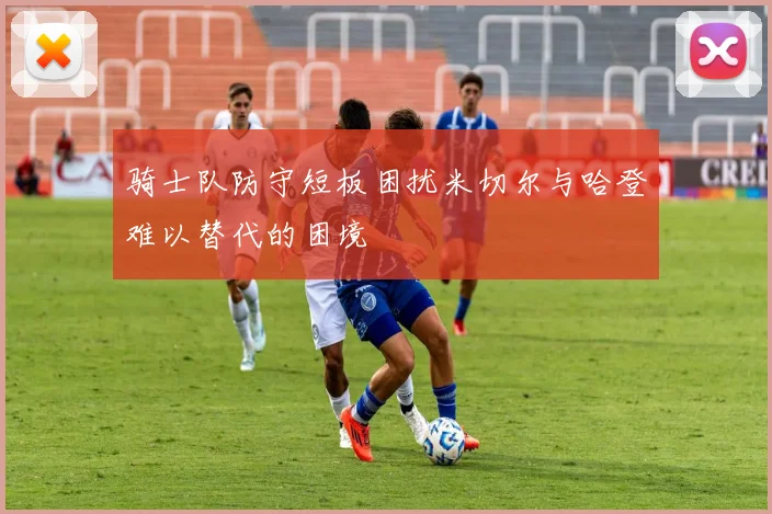 骑士队防守短板困扰米切尔与哈登难以替代的困境