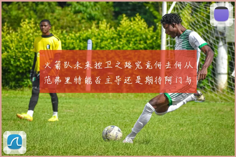 火箭队未来控卫之路究竟何去何从范弗里特能否主导还是期待阿门与谢泼德崛起