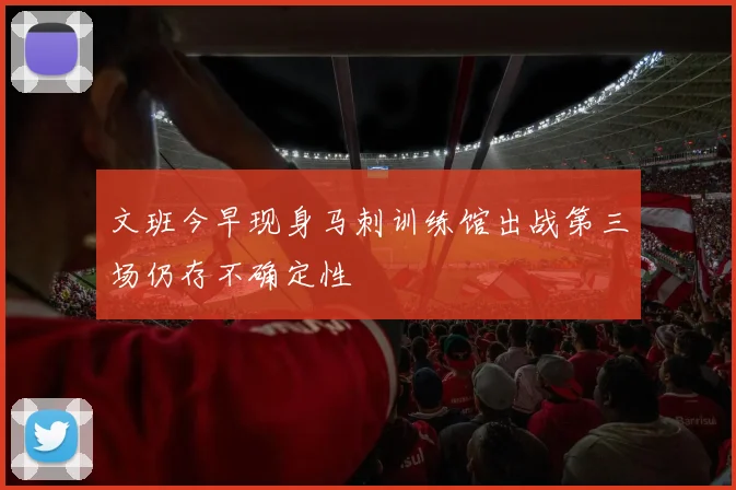 文班今早现身马刺训练馆出战第三场仍存不确定性