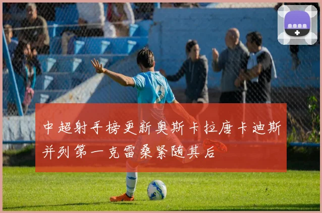 中超射手榜更新奥斯卡拉唐卡迪斯并列第一克雷桑紧随其后