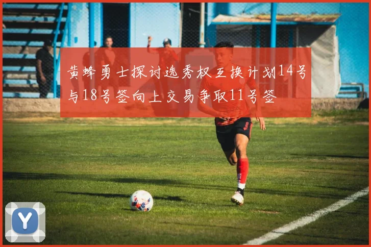 黄蜂勇士探讨选秀权互换计划14号与18号签向上交易争取11号签
