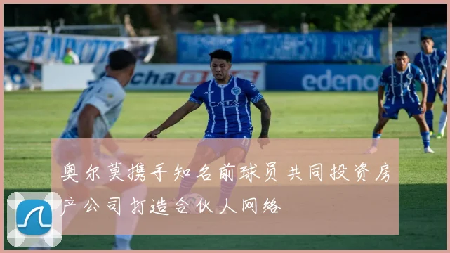 奥尔莫携手知名前球员共同投资房产公司打造合伙人网络