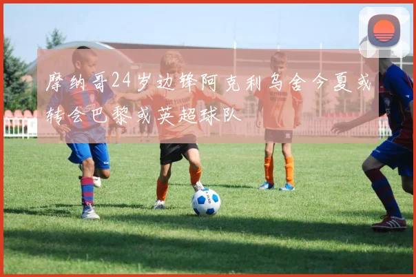 摩纳哥24岁边锋阿克利乌舍今夏或转会巴黎或英超球队